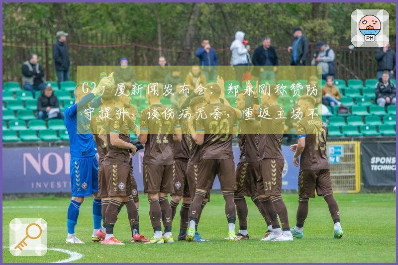G2广厦新闻发布会:郑永刚称赞防守提升,谈伤病无奈,重返主场不言弃