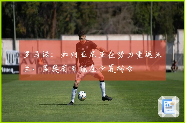 罗马诺：加利亚尼正在努力重返米兰，莱奥有可能在今夏转会