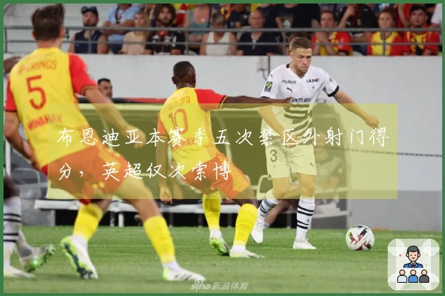 布恩迪亚本赛季五次禁区外射门得分，英超仅次索博