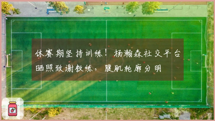 休赛期坚持训练！杨瀚森社交平台晒照致谢教练，腹肌轮廓分明