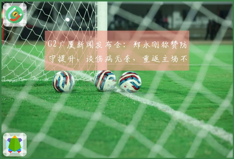 G2广厦新闻发布会：郑永刚称赞防守提升，谈伤病无奈，重返主场不言弃